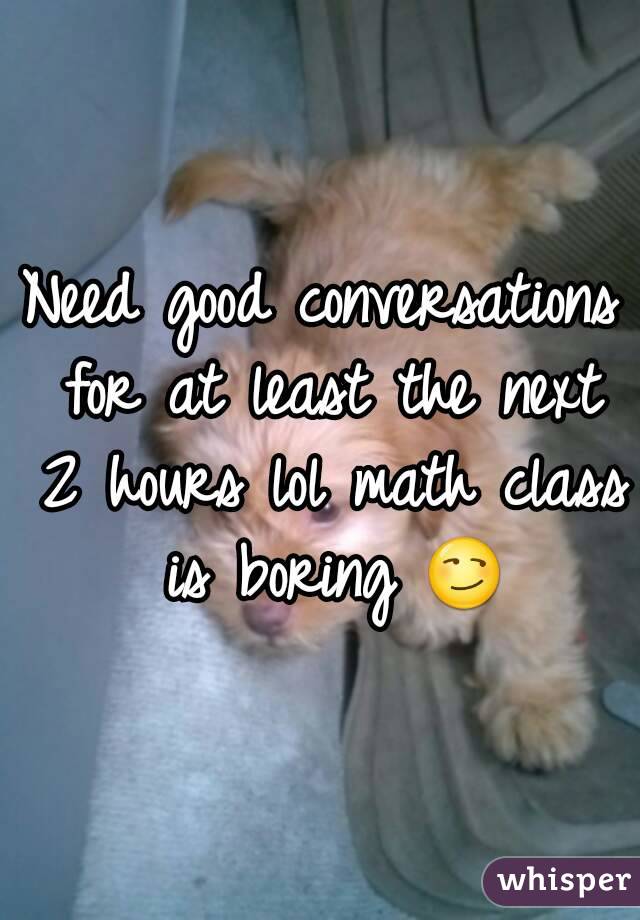 Need good conversations for at least the next 2 hours lol math class is boring 😏
