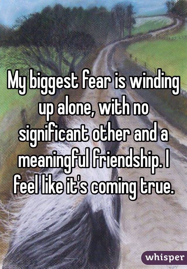 My biggest fear is winding up alone, with no significant other and a meaningful friendship. I feel like it's coming true. 