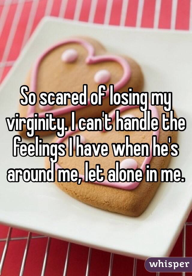 So scared of losing my virginity. I can't handle the feelings I have when he's around me, let alone in me.