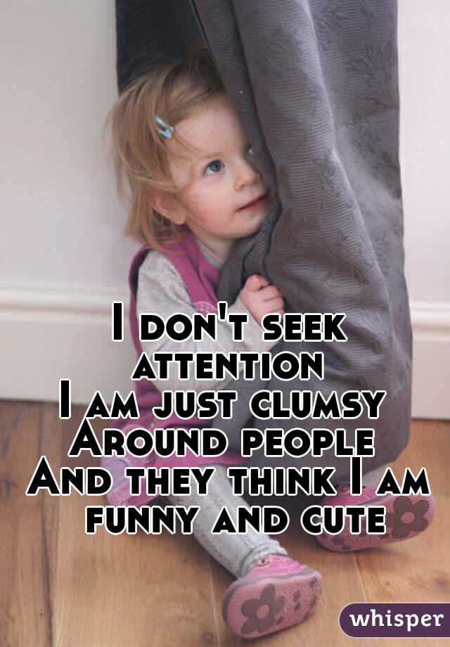 I don't seek attention 
I am just clumsy 
Around people 
And they think I am funny and cute