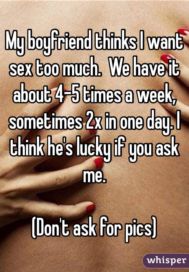 My boyfriend thinks I want sex too much.  We have it about 4-5 times a week, sometimes 2x in one day. I think he's lucky if you ask me. 

(Don't ask for pics)