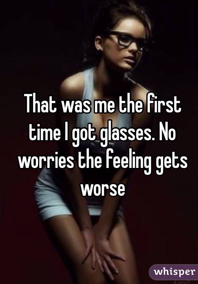 That was me the first time I got glasses. No worries the feeling gets worse
