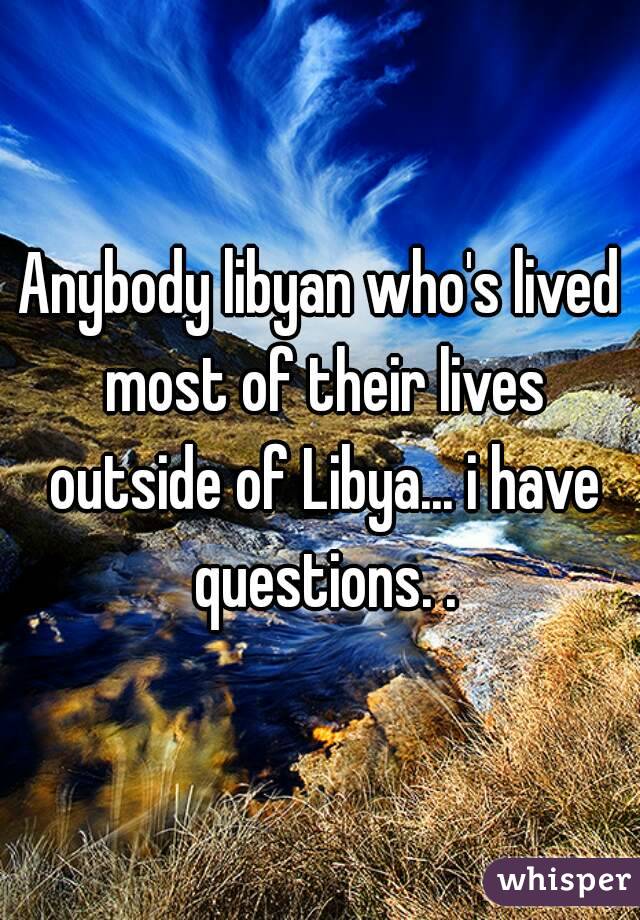 Anybody libyan who's lived most of their lives outside of Libya... i have questions. .
