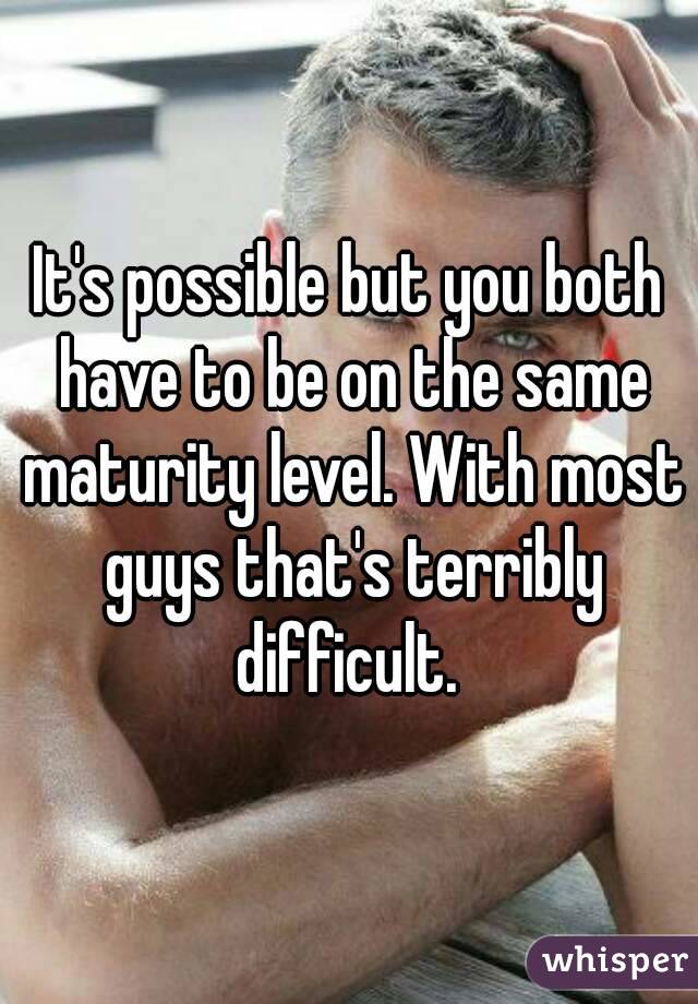 It's possible but you both have to be on the same maturity level. With most guys that's terribly difficult. 
