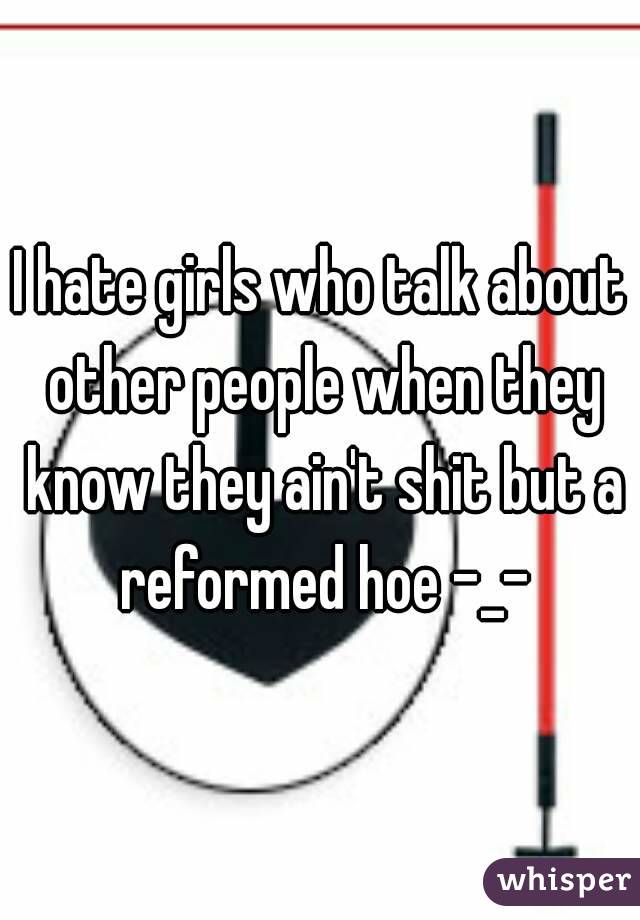 I hate girls who talk about other people when they know they ain't shit but a reformed hoe -_-
