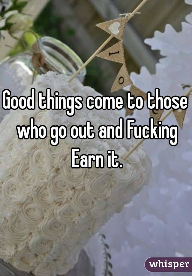 Good things come to those who go out and Fucking Earn it.
