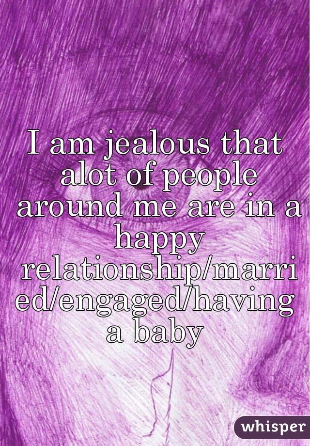 I am jealous that alot of people around me are in a happy relationship/married/engaged/having a baby 