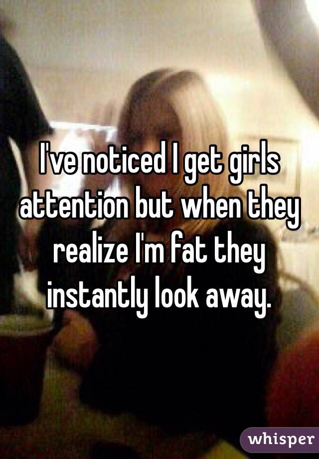 I've noticed I get girls attention but when they realize I'm fat they instantly look away. 