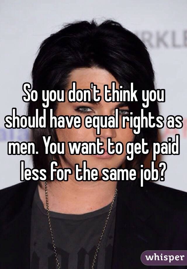 So you don't think you should have equal rights as men. You want to get paid less for the same job?