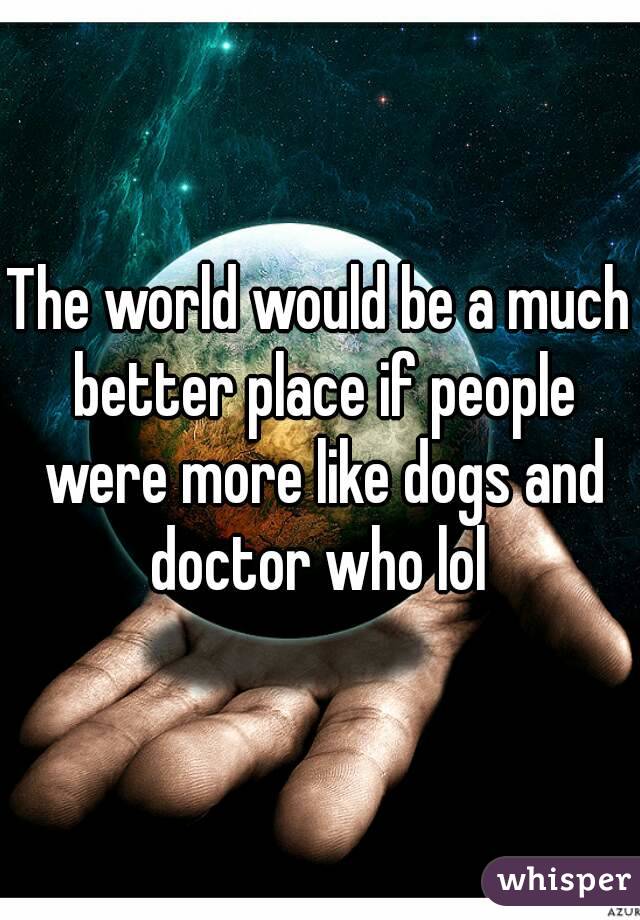 The world would be a much better place if people were more like dogs and doctor who lol 