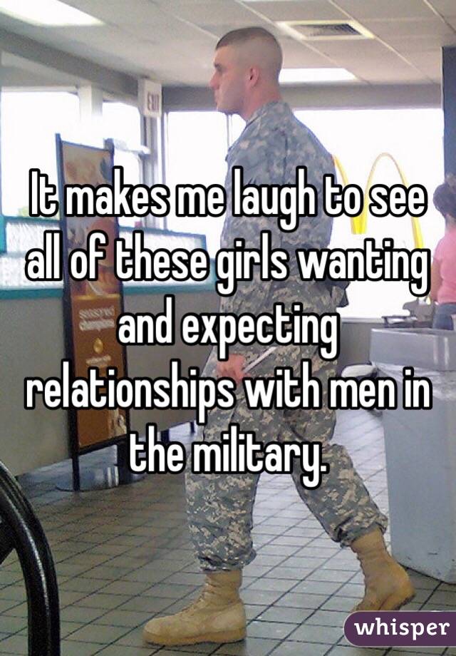 It makes me laugh to see all of these girls wanting and expecting relationships with men in the military. 