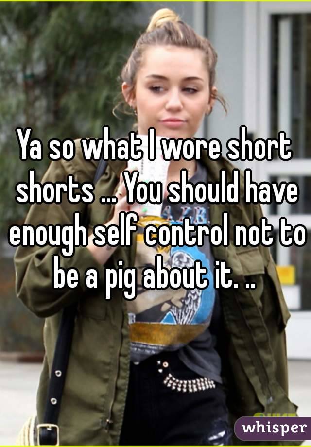 Ya so what I wore short shorts ... You should have enough self control not to be a pig about it. .. 