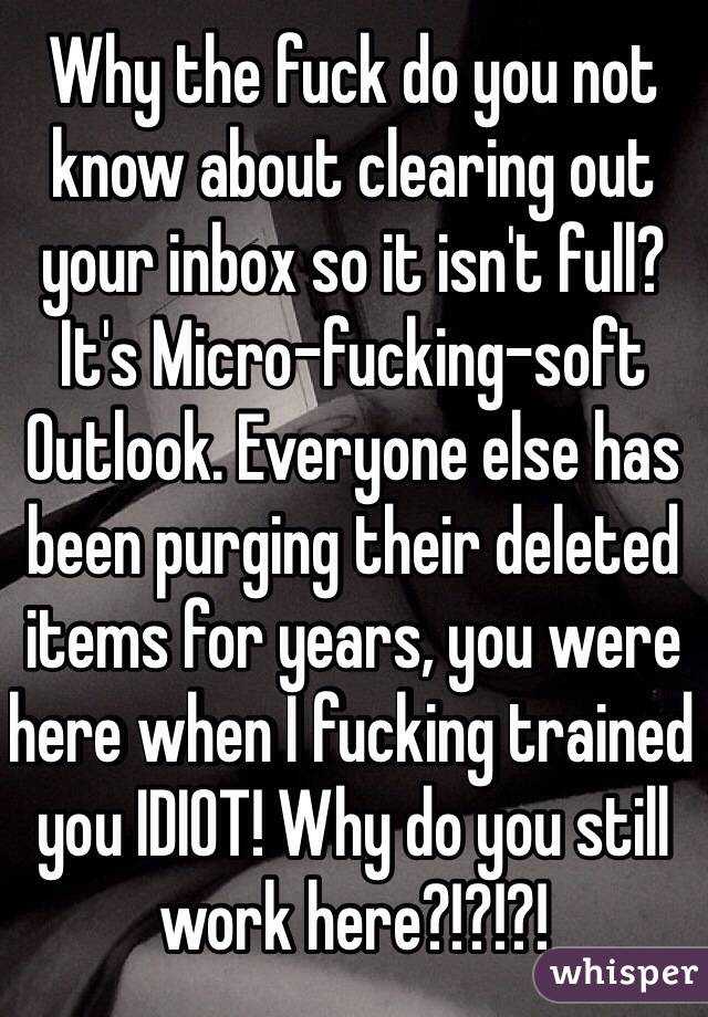 Why the fuck do you not know about clearing out your inbox so it isn't full? 
It's Micro-fucking-soft Outlook. Everyone else has been purging their deleted items for years, you were here when I fucking trained you IDIOT! Why do you still work here?!?!?!