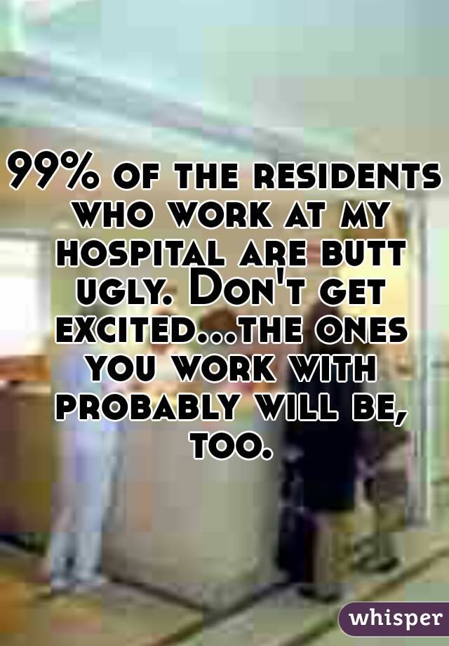 99% of the residents who work at my hospital are butt ugly. Don't get excited...the ones you work with probably will be, too.
