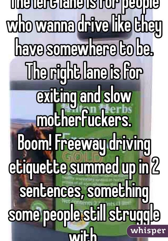 The left lane is for people who wanna drive like they have somewhere to be. The right lane is for exiting and slow motherfuckers. 
Boom! Freeway driving etiquette summed up in 2 sentences, something some people still struggle with. 