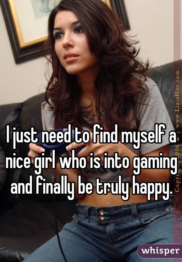 I just need to find myself a nice girl who is into gaming and finally be truly happy.