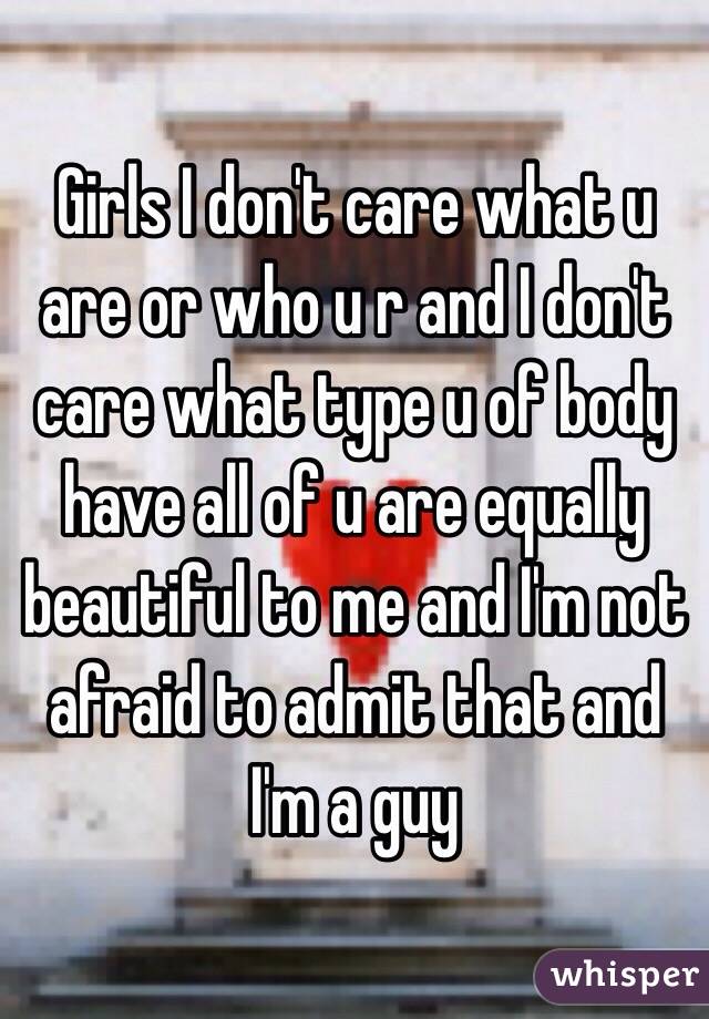 Girls I don't care what u are or who u r and I don't care what type u of body  have all of u are equally beautiful to me and I'm not afraid to admit that and I'm a guy