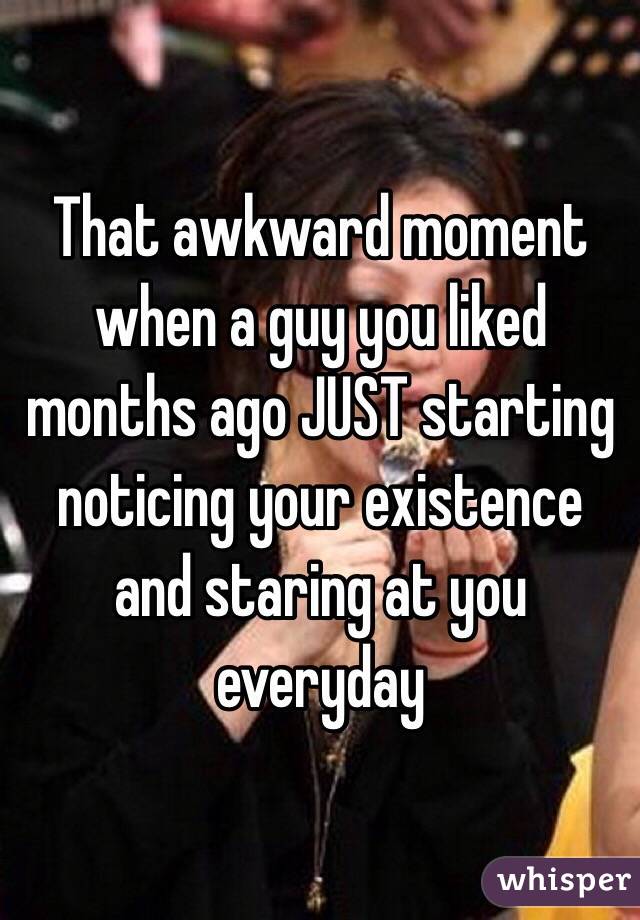 That awkward moment when a guy you liked months ago JUST starting noticing your existence and staring at you everyday 