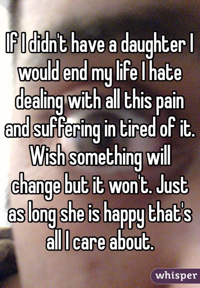 If I didn't have a daughter I would end my life I hate dealing with all this pain and suffering in tired of it. Wish something will change but it won't. Just as long she is happy that's all I care about.