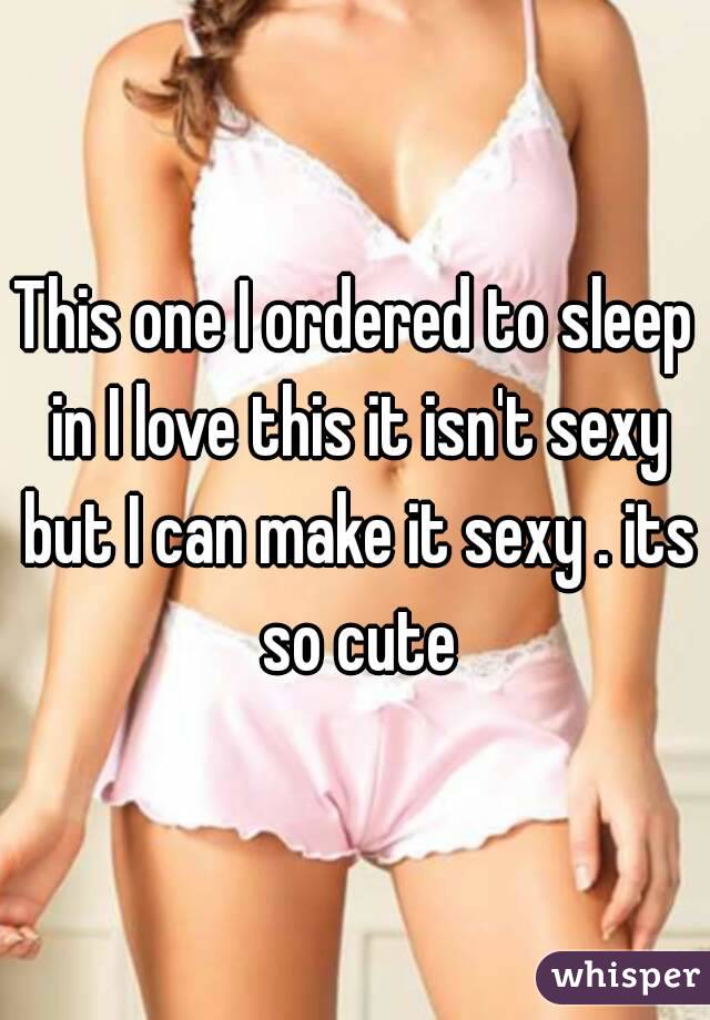 This one I ordered to sleep in I love this it isn't sexy but I can make it sexy . its so cute