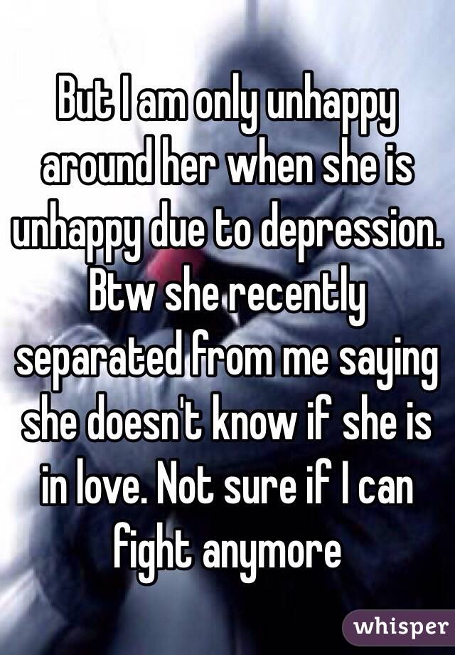 But I am only unhappy around her when she is unhappy due to depression. Btw she recently separated from me saying she doesn't know if she is in love. Not sure if I can fight anymore 