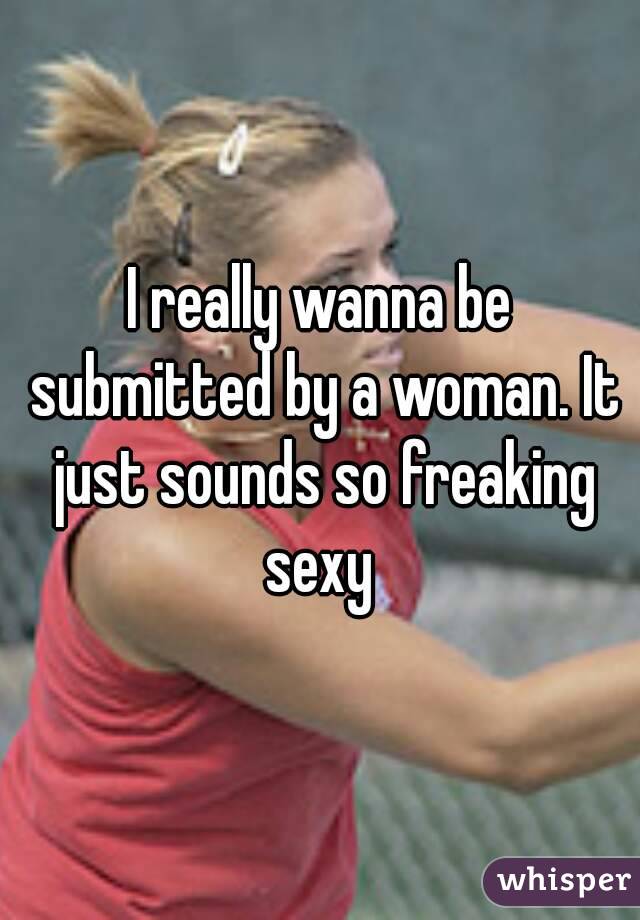I really wanna be submitted by a woman. It just sounds so freaking sexy 