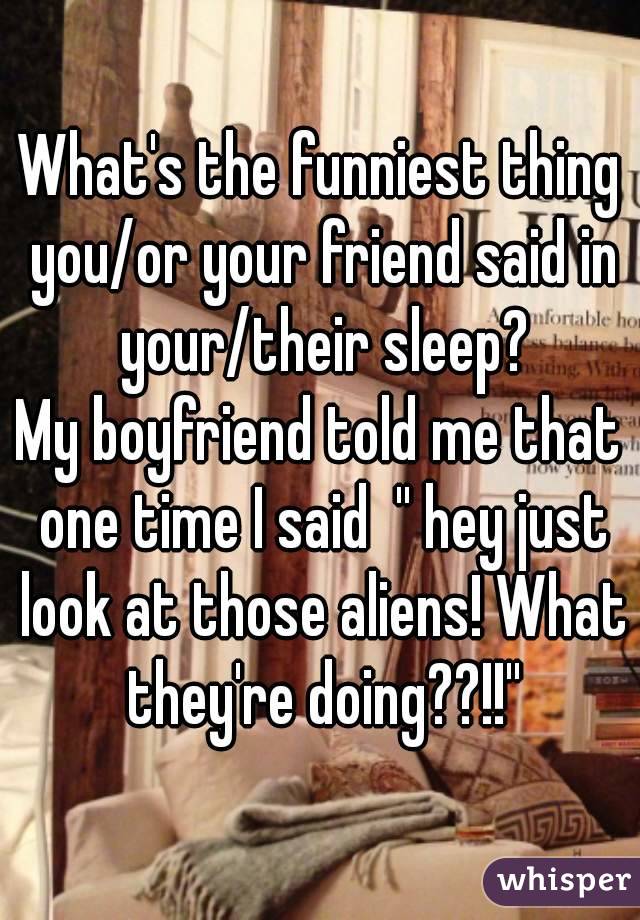 What's the funniest thing you/or your friend said in your/their sleep?
My boyfriend told me that one time I said  '' hey just look at those aliens! What they're doing??!!''
