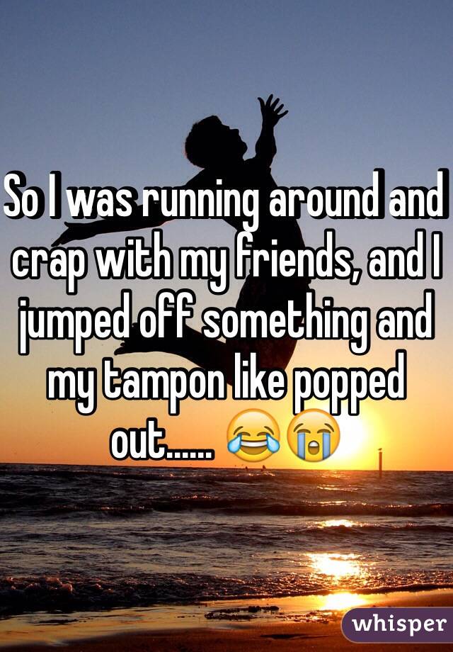 So I was running around and crap with my friends, and I jumped off something and my tampon like popped out...... 😂😭