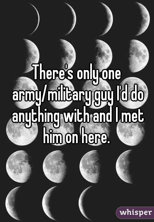 There's only one army/military guy I'd do anything with and I met him on here. 
