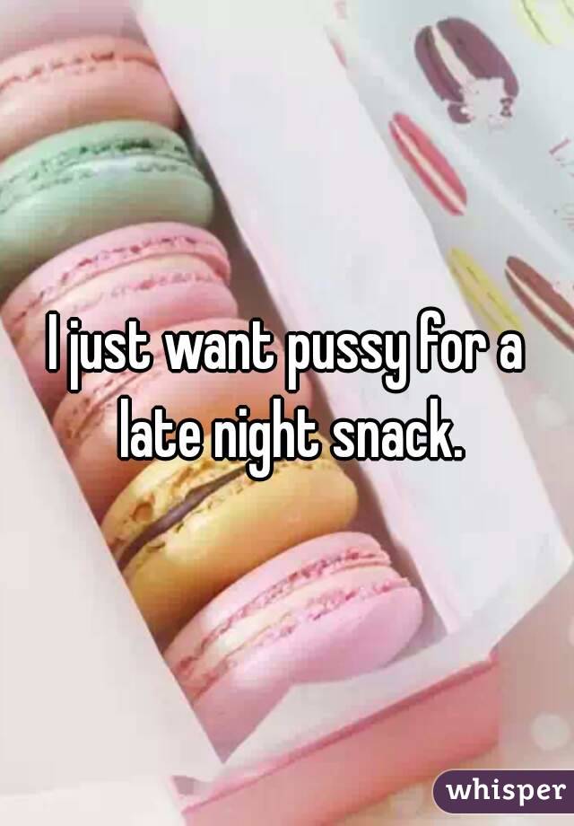 I just want pussy for a late night snack.