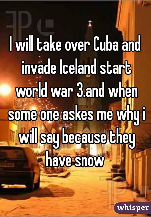 I will take over Cuba and invade Iceland start world war 3.and when some one askes me why i will say because they have snow 