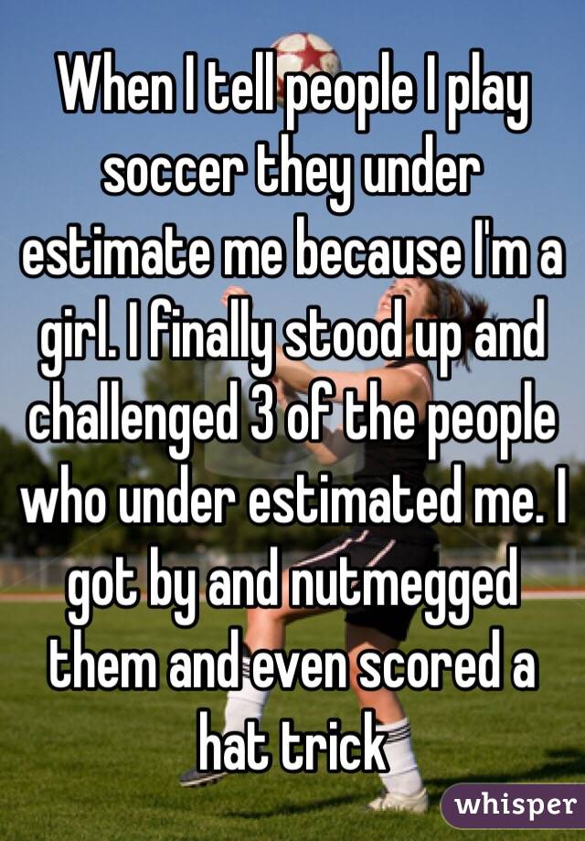 When I tell people I play soccer they under estimate me because I'm a girl. I finally stood up and challenged 3 of the people who under estimated me. I got by and nutmegged them and even scored a hat trick 
