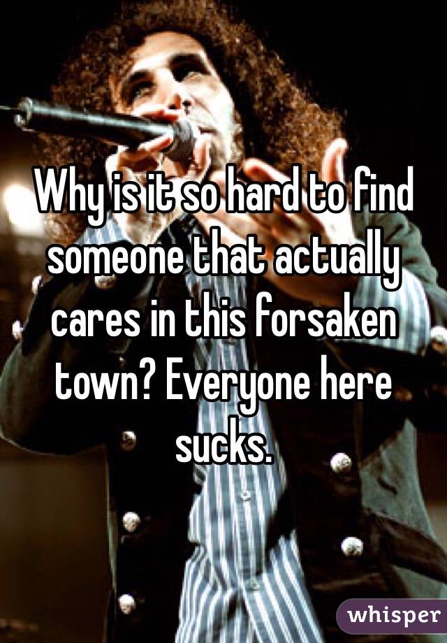 Why is it so hard to find someone that actually cares in this forsaken town? Everyone here sucks.