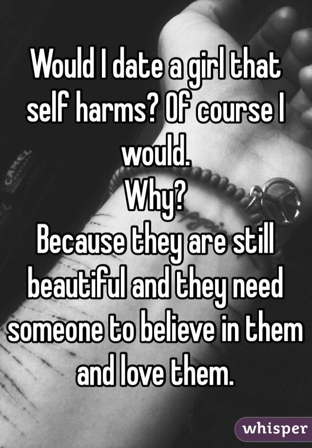 Would I date a girl that self harms? Of course I would.
Why?
Because they are still beautiful and they need someone to believe in them and love them. 