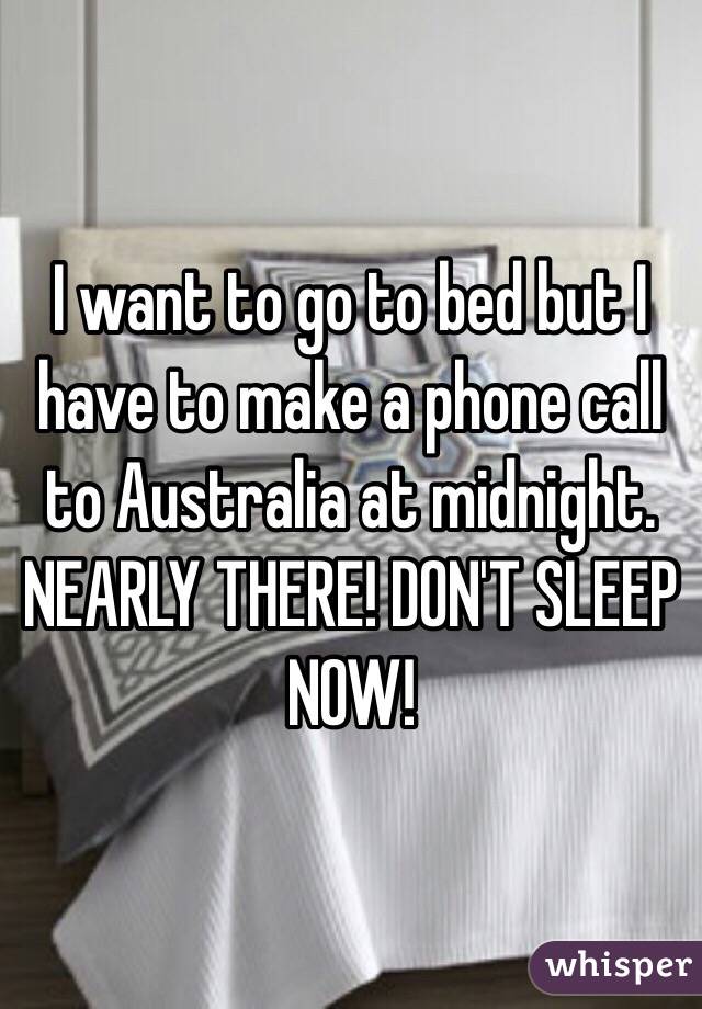I want to go to bed but I have to make a phone call to Australia at midnight. NEARLY THERE! DON'T SLEEP NOW!