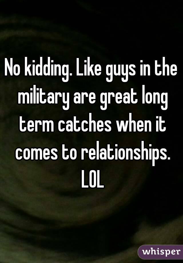 No kidding. Like guys in the military are great long term catches when it comes to relationships. LOL