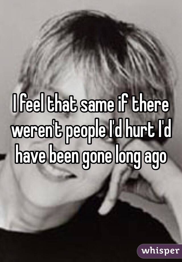 I feel that same if there weren't people I'd hurt I'd have been gone long ago