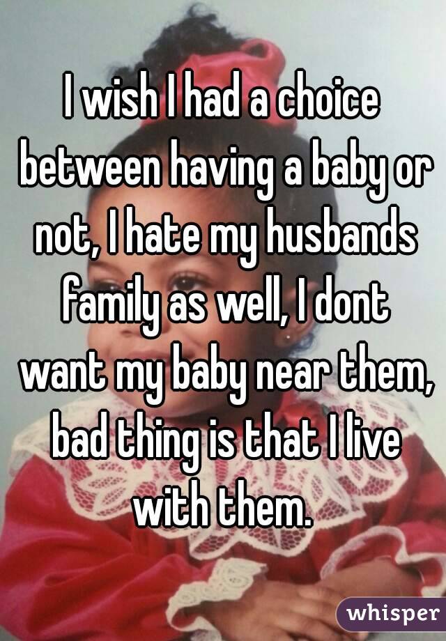 I wish I had a choice between having a baby or not, I hate my husbands family as well, I dont want my baby near them, bad thing is that I live with them. 