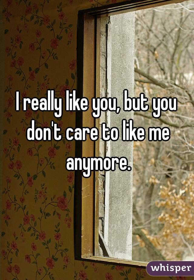 I really like you, but you don't care to like me anymore.