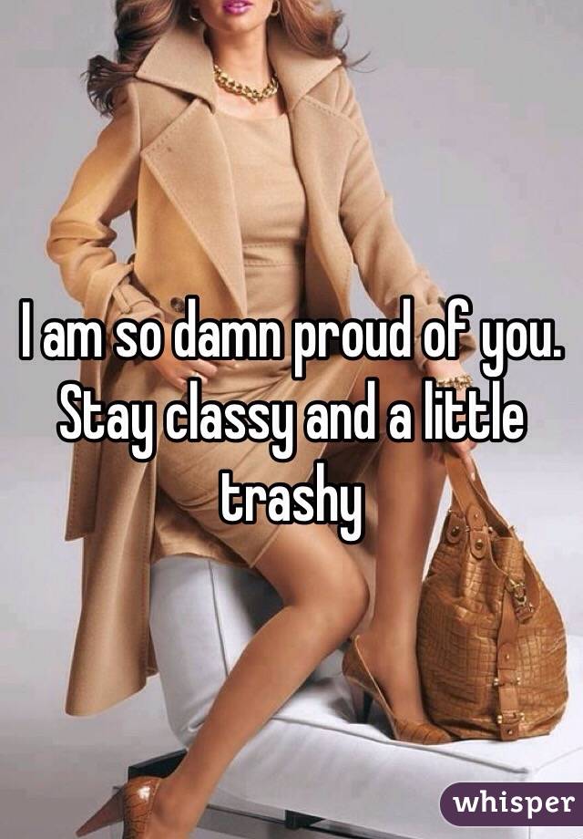 I am so damn proud of you. Stay classy and a little trashy 