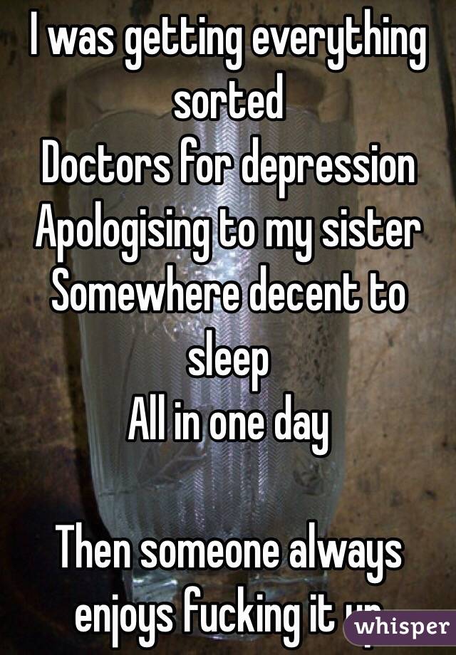 I was getting everything sorted
Doctors for depression
Apologising to my sister
Somewhere decent to sleep
All in one day

Then someone always enjoys fucking it up