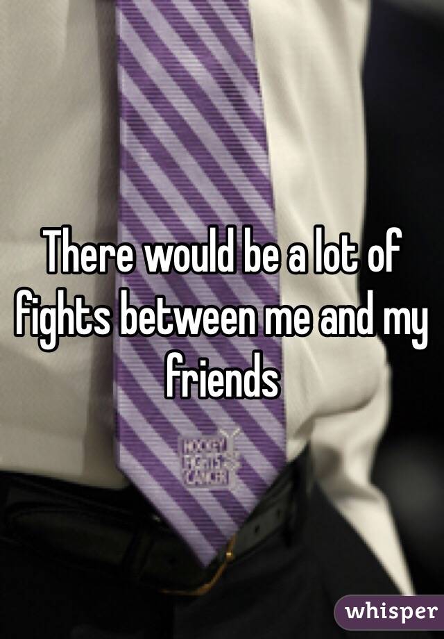 There would be a lot of fights between me and my friends 