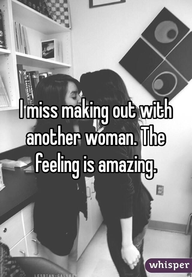I miss making out with another woman. The feeling is amazing. 