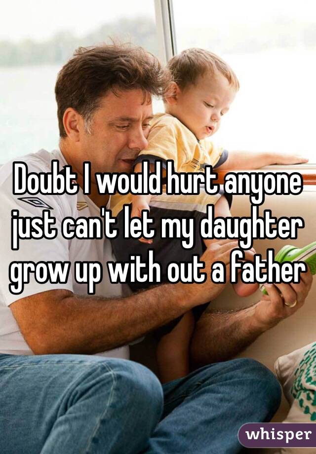 Doubt I would hurt anyone just can't let my daughter grow up with out a father