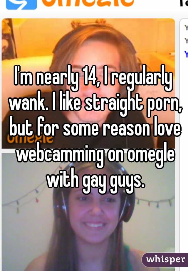 I'm nearly 14, I regularly wank. I like straight porn, but for some reason love webcamming on omegle with gay guys.