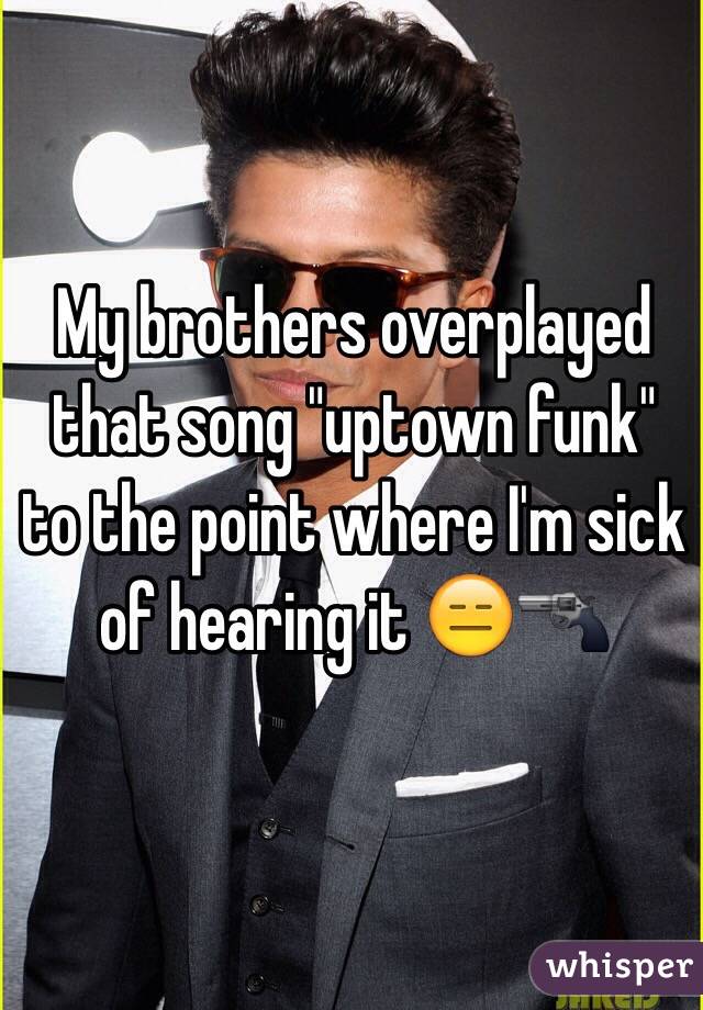 My brothers overplayed that song "uptown funk" to the point where I'm sick of hearing it 😑🔫