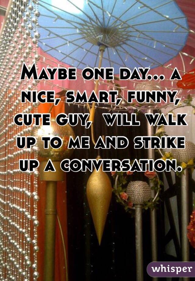 Maybe one day… a nice, smart, funny, cute guy,  will walk up to me and strike up a conversation. 