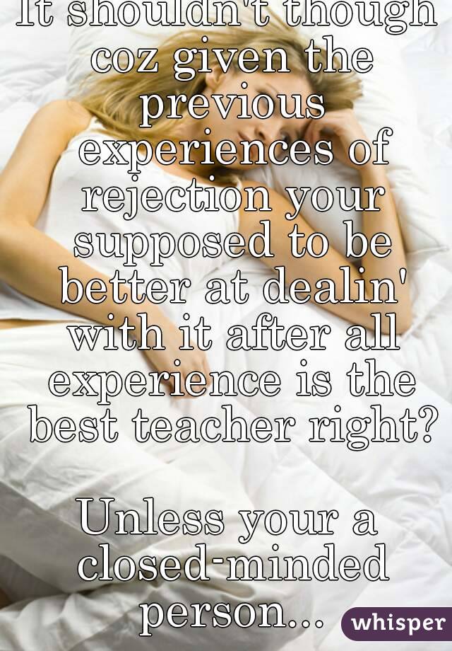 It shouldn't though coz given the previous experiences of rejection your supposed to be better at dealin' with it after all experience is the best teacher right? 
Unless your a closed-minded person...