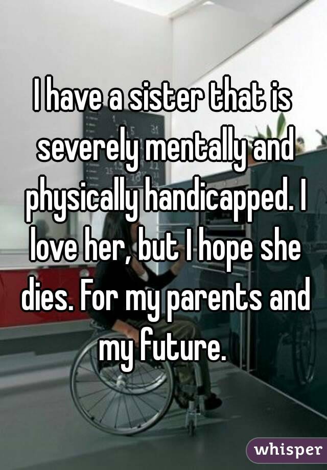 I have a sister that is severely mentally and physically handicapped. I love her, but I hope she dies. For my parents and my future. 