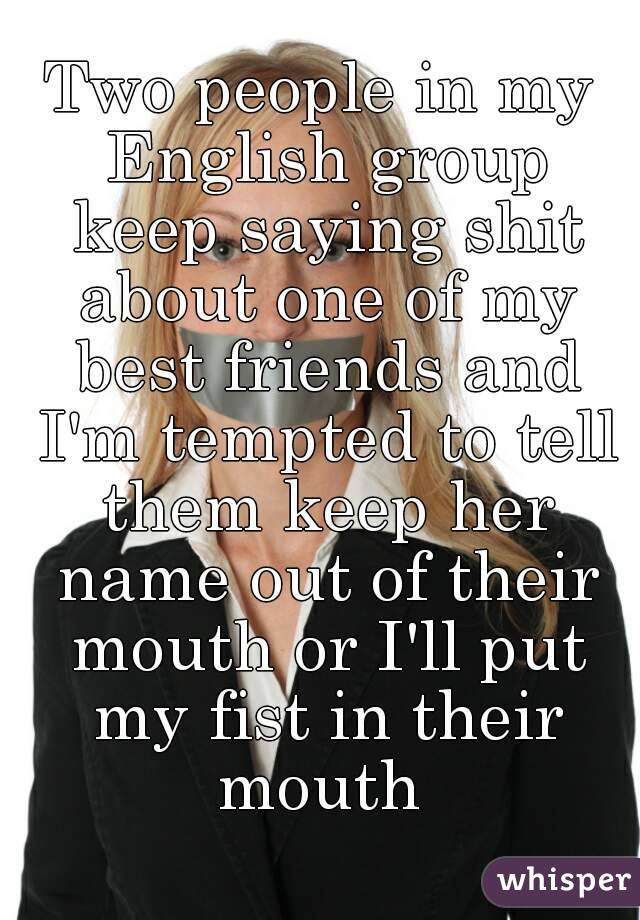 Two people in my English group keep saying shit about one of my best friends and I'm tempted to tell them keep her name out of their mouth or I'll put my fist in their mouth 